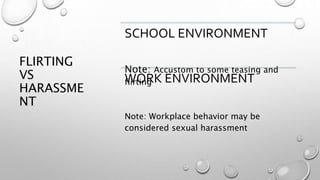 FLIRTING
VS
HARASSME
NT
SCHOOL ENVIRONMENT
Note: Accustom to some teasing and
flirtingWORK ENVIRONMENT
Note: Workplace behavior may be
considered sexual harassment
 