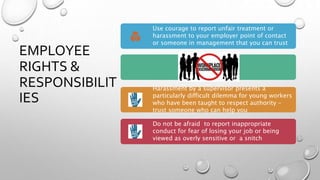 EMPLOYEE
RIGHTS &
RESPONSIBILIT
IES
Use courage to report unfair treatment or
harassment to your employer point of contact
or someone in management that you can trust
Harassment by a supervisor presents a
particularly difficult dilemma for young workers
who have been taught to respect authority –
trust someone who can help you
Do not be afraid to report inappropriate
conduct for fear of losing your job or being
viewed as overly sensitive or a snitch
 