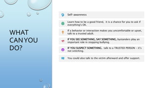 WHAT
CANYOU
DO?
Self-awareness
Learn how to be a good friend, it is a chance for you to ask if
everything's OK.
If a behavior or interaction makes you uncomfortable or upset,
talk to a trusted adult.
If YOU SEE SOMETHING, SAY SOMETHING, bystanders play an
important role in stopping bullying.
IF YOU SUSPECT SOMETHING, talk to a TRUSTED PERSON - it’s
not snitching.
You could also talk to the victim afterward and offer support.
 