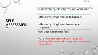 SELF-
ASSESSMEN
T
SUGGESTED QUESTIONS TO ASK YOURSELF:
Is this something I wanted to happen?
Is this something I want to continue
happening?
How does it make me feel?
NOTE: If it doesn't feel right, talk to a parent,
teacher, guidance counselor, supervisor or someone
else you trust.
 