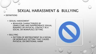 SEXUAL HARASSMENT & BULLYING
 DEFINITIONS
 SEXUAL HARASSMENT
 BEHAVIOR CHARACTERIZED BY
UNWELCOME AND INAPPROPRIATE SEXUAL
REMARKS OR PHYSICAL CONTACT IN A
SOCIAL OR WORKPLACE SETTING
 BULLYING
 PATTERN OF MISTREATMENT IN A SOCIAL
OR WORKPLACE SETTING THAT CAUSES
PHYSICAL OR EMOTIONAL HARM
 