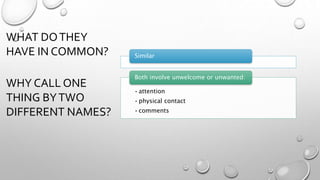 WHAT DOTHEY
HAVE IN COMMON?
WHY CALL ONE
THING BYTWO
DIFFERENT NAMES?
Similar
•attention
•physical contact
•comments
Both involve unwelcome or unwanted:
 