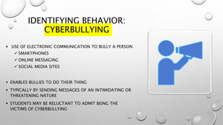 IDENTIFYING BEHAVIOR:
CYBERBULLYING
 USE OF ELECTRONIC COMMUNICATION TO BULLY A PERSON
 SMARTPHONES
 ONLINE MESSAGING
 SOCIAL MEDIA SITES
 ENABLES BULLIES TO DO THEIR THING
 TYPICALLY BY SENDING MESSAGES OF AN INTIMIDATING OR
THREATENING NATURE
 STUDENTS MAY BE RELUCTANT TO ADMIT BEING THE
VICTIMS OF CYBERBULLYING
 