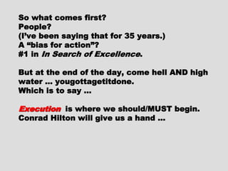 So what comes first?So what comes first?
People?People?
(I’ve been saying that for 35 years.)(I’ve been saying that for 35 years.)
A “bias for action”?A “bias for action”?
#1 in#1 in In Search of ExcellenceIn Search of Excellence ..
But at the end of the day, come hellBut at the end of the day, come hell
AND high water … yougottagetitdone.AND high water … yougottagetitdone.
Which is to say …Which is to say …
ExecutionExecution is where we should/MUSTis where we should/MUST
begin.begin.
Conrad Hilton will give us a hand …Conrad Hilton will give us a hand …
 