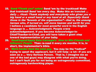 25.25. Send “Thank you” notes!Send “Thank you” notes! Send ’em by the truckload!Send ’em by the truckload!
Make that trainload! Send ’em every day. Make thisMake that trainload! Send ’em every day. Make this
an ironclad …an ironclad … dailydaily … ritual… ritual: Thank anybody and: Thank anybody and
everybody who gives you a big hand or a small handeverybody who gives you a big hand or a small hand
or any hand at all. Especially thank those in theor any hand at all. Especially thank those in the
“bowels of the organization”—that is, the unsung“bowels of the organization”—that is, the unsung
heroes who, if turned on, will move heaven and earthheroes who, if turned on, will move heaven and earth
for you.for you. I believe a candidate for most powerful wordI believe a candidate for most powerful word
in the English language is … Acknowledgment.in the English language is … Acknowledgment.
People crave acknowledgement. If you becomePeople crave acknowledgement. If you become
Acknowledger-in-Chief/Thanker-in-Chief, you willAcknowledger-in-Chief/Thanker-in-Chief, you will
have taken a giant step toward implementation ofhave taken a giant step toward implementation of
your baby.your baby.
26.26. Read/Ingest/Apply Dale Carnegie’sRead/Ingest/Apply Dale Carnegie’s How to WinHow to Win
Friends and Influence People.Friends and Influence People. Then re-read it everyThen re-read it every
six months. It is, in short, the implementer’s bible.six months. It is, in short, the implementer’s bible.
27.27. Work harder than the next guy.Work harder than the next guy. You may be theYou may be the
“radical” trying to upset the applecart, but it will“radical” trying to upset the applecart, but it will
help—a lot—if you are seen as a … Very Serioushelp—a lot—if you are seen as a … Very Serious
Person. That is, I (imagine me as one of the badPerson. That is, I (imagine me as one of the bad
guys) may disagree with what you’re doing, but Iguys) may disagree with what you’re doing, but I
can’t fault you for not being an outrageouslycan’t fault you for not being an outrageously
committed, outrageously hardworking player.committed, outrageously hardworking player.
 