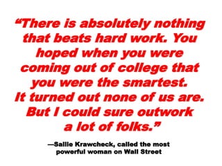 ““There is absolutelyThere is absolutely
nothing that beats hardnothing that beats hard
work. You hoped whenwork. You hoped when
you were coming out ofyou were coming out of
college that you werecollege that you were
the smartest.the smartest.
It turned out none of usIt turned out none of us
are. But I could sureare. But I could sure
outworkoutwork
a lot of folks.”a lot of folks.”
——Sallie Krawcheck, called the mostSallie Krawcheck, called the most
 