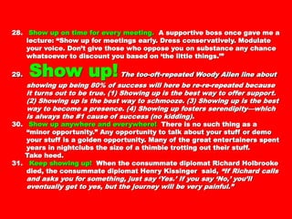 28.28. Show up on time for every meeting.Show up on time for every meeting. A supportive boss onceA supportive boss once
gave me a lecture: “Show up for meetings early. Dressgave me a lecture: “Show up for meetings early. Dress
conservatively. Modulate your voice. Don’t give those whoconservatively. Modulate your voice. Don’t give those who
oppose you on substance any chance whatsoever to discountoppose you on substance any chance whatsoever to discount
you based on ‘the little things.’”you based on ‘the little things.’”
29.29. Show up!Show up! The too-oft-repeated Woody AllenThe too-oft-repeated Woody Allen
line about showing up being 80% of success will here be re-line about showing up being 80% of success will here be re-
re-repeated because it turns out to be true. (1) Showing up isre-repeated because it turns out to be true. (1) Showing up is
the best way to offer support. (2) Showing up is the best waythe best way to offer support. (2) Showing up is the best way
to schmooze. (3) Showing up is the best way to become ato schmooze. (3) Showing up is the best way to become a
presence. (4) Showing up fosters serendipity—which is alwayspresence. (4) Showing up fosters serendipity—which is always
the #1 cause of success (no kidding).the #1 cause of success (no kidding).
30.30. Show up anywhere and everywhere!Show up anywhere and everywhere! There is no such thingThere is no such thing
as a “minor opportunity.” Any opportunity to talk about youras a “minor opportunity.” Any opportunity to talk about your
stuff or demo your stuff is a golden opportunity. Many of thestuff or demo your stuff is a golden opportunity. Many of the
great entertainers spent years in nightclubs the size of agreat entertainers spent years in nightclubs the size of a
thimble trotting out their stuff.thimble trotting out their stuff.
Take heed.Take heed.
31.31. Keep showing up!Keep showing up! When the consummate diplomat RichardWhen the consummate diplomat Richard
Holbrooke died, the consummate diplomat Henry KissingerHolbrooke died, the consummate diplomat Henry Kissinger
said,said, “If Richard calls and asks you for something, just say“If Richard calls and asks you for something, just say
‘Yes.’ If you say ‘No,’ you’ll eventually get to yes, but the‘Yes.’ If you say ‘No,’ you’ll eventually get to yes, but the
journey will be very painful.”journey will be very painful.”
 