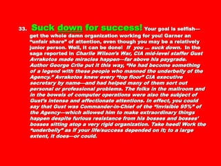 33.33. SuckSuck downdown for success!for success! Your goal isYour goal is
selfish—get the whole damn organization working forselfish—get the whole damn organization working for
you! Garner an “unfair share” of attention, even thoughyou! Garner an “unfair share” of attention, even though
you may be a relatively junior person. Well, it can beyou may be a relatively junior person. Well, it can be
done!done! If you … suck down.If you … suck down. In the saga reported inIn the saga reported in
Charlie Wilson’s War, CIA mid-level staffer GustCharlie Wilson’s War, CIA mid-level staffer Gust
Avrakotos made miracles happen—far above hisAvrakotos made miracles happen—far above his
paygrade. Author George Crile put it this way, “He hadpaygrade. Author George Crile put it this way, “He had
become something of a legend with these people whobecome something of a legend with these people who
manned the underbelly of the Agency.” Avrakotos knewmanned the underbelly of the Agency.” Avrakotos knew
every “top floor” CIA executive secretary by name—andevery “top floor” CIA executive secretary by name—and
had helped many of them sort out personal orhad helped many of them sort out personal or
professional problems. The folks in the mailroom and inprofessional problems. The folks in the mailroom and in
the bowels of computer operations were also the subjectthe bowels of computer operations were also the subject
of Gust’s intense and affectionate attentions. In effect,of Gust’s intense and affectionate attentions. In effect,
you could say that Gust was Commander-in-Chief of theyou could say that Gust was Commander-in-Chief of the
“Invisible 95%” of the Agency—which allowed him to“Invisible 95%” of the Agency—which allowed him to
make extraordinary things happen despite furiousmake extraordinary things happen despite furious
resistance from his bosses and bosses’ bosses sittingresistance from his bosses and bosses’ bosses sitting
atop a very rigid organization. Take heed! Work theatop a very rigid organization. Take heed! Work the
“underbelly” as if your life/success depended on it; to a“underbelly” as if your life/success depended on it; to a
large extent, it does—or could.large extent, it does—or could.
 