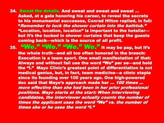 34.34. Sweat the details.Sweat the details. And sweat and sweat and sweatAnd sweat and sweat and sweat
… Asked, at a gala honoring his career, to reveal… Asked, at a gala honoring his career, to reveal
the secrets to his monumental successes, Conradthe secrets to his monumental successes, Conrad
Hilton replied, in full: “Hilton replied, in full: “ Remember to tuck theRemember to tuck the
shower curtain into the bathtub.”shower curtain into the bathtub.” “Location,“Location,
location, location” is important to the hotelier—butlocation, location” is important to the hotelier—but
it’s the tucked in shower curtains that keep theit’s the tucked in shower curtains that keep the
guests coming back—which is the source of allguests coming back—which is the source of all
profit.profit.
35.35. “We.” “We.” “We.” We.”“We.” “We.” “We.” We.” It may be pap,It may be pap,
but it’s the whole truth—and all too often honoredbut it’s the whole truth—and all too often honored
in the breech: Execution is a team sport. One smallin the breech: Execution is a team sport. One small
manifestation of that: Always and without fail usemanifestation of that: Always and without fail use
the word “We” per se—and hold the “I.” Mayothe word “We” per se—and hold the “I.” Mayo
Clinic’s greatest point of differentiation is notClinic’s greatest point of differentiation is not
medical genius, but, in fact, team medicine—amedical genius, but, in fact, team medicine—a
clinic staple since its founding over 100 years ago.clinic staple since its founding over 100 years ago.
One high-powered doc said that Mayo’s approachOne high-powered doc said that Mayo’s approach
made her …made her … 100 times … more effective than she100 times … more effective than she
had been in her prior professional positions. Mayohad been in her prior professional positions. Mayo
starts at the start: When interviewing candidates,starts at the start: When interviewing candidates,
the interviewer actually counts the number of timesthe interviewer actually counts the number of times
the applicant uses the word “We” vs. the number ofthe applicant uses the word “We” vs. the number of
times she or he uses the word “I.”times she or he uses the word “I.”
 