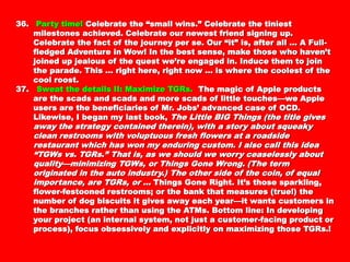 36.36. Party time!Party time! Celebrate the “small wins.” Celebrate the tiniestCelebrate the “small wins.” Celebrate the tiniest
milestones achieved. Celebrate our newest friend signing up.milestones achieved. Celebrate our newest friend signing up.
Celebrate the fact of the journey per se. Our “it” is, after allCelebrate the fact of the journey per se. Our “it” is, after all
… A Full-fledged Adventure in Wow! In the best sense, make… A Full-fledged Adventure in Wow! In the best sense, make
those who haven’t joined up jealous of the quest we’rethose who haven’t joined up jealous of the quest we’re
engaged in. Induce them to join the parade. This … rightengaged in. Induce them to join the parade. This … right
here, right now … is where the coolest of the cool roost.here, right now … is where the coolest of the cool roost.
37.37. Sweat the details II: Maximize TGRs.Sweat the details II: Maximize TGRs. The magic of AppleThe magic of Apple
products are the scads and scads and more scads of littleproducts are the scads and scads and more scads of little
touches—we Apple users are the beneficiaries of Mr. Jobs’touches—we Apple users are the beneficiaries of Mr. Jobs’
advanced case of OCD. Likewise, I began my last book,advanced case of OCD. Likewise, I began my last book, TheThe
Little BIG Things (the title gives away the strategy containedLittle BIG Things (the title gives away the strategy contained
therein), with a story about squeaky clean restrooms withtherein), with a story about squeaky clean restrooms with
voluptuous fresh flowers at a roadside restaurant which hasvoluptuous fresh flowers at a roadside restaurant which has
won my enduring custom. I also call this idea “TGWs vs.won my enduring custom. I also call this idea “TGWs vs.
TGRs.” That is, as we should we worry ceaselessly aboutTGRs.” That is, as we should we worry ceaselessly about
quality—minimizing TGWs, or Things Gone Wrong. (The termquality—minimizing TGWs, or Things Gone Wrong. (The term
originated in the auto industry.) The other side of the coin, oforiginated in the auto industry.) The other side of the coin, of
equal importance, are TGRs, or …equal importance, are TGRs, or … Things Gone Right. It’sThings Gone Right. It’s
those sparkling, flower-festooned restrooms; or the bank thatthose sparkling, flower-festooned restrooms; or the bank that
measures (true!) the number of dog biscuits it gives awaymeasures (true!) the number of dog biscuits it gives away
each year—it wants customers in the branches rather thaneach year—it wants customers in the branches rather than
using the ATMs. Bottom line: In developing your project (anusing the ATMs. Bottom line: In developing your project (an
internal system, not just a customer-facing product orinternal system, not just a customer-facing product or
process), focus obsessively and explicitly on maximizingprocess), focus obsessively and explicitly on maximizing
those TGRs.!those TGRs.!
 