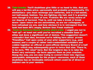 38.38. Take breaks.Take breaks. You’ll doubtless give little or no heed toYou’ll doubtless give little or no heed to
this. And you will pay a terrible price—personally andthis. And you will pay a terrible price—personally and
probably professionally. It’s elementary—you mustprobably professionally. It’s elementary—you must
recharge your batteries, and in a full-assed, not half-assed,recharge your batteries, and in a full-assed, not half-assed,
fashion. You are fighting city hall, and it is grueling evenfashion. You are fighting city hall, and it is grueling even
though it is a labor of love. Problem: We are rarely awarethough it is a labor of love. Problem: We are rarely aware
of our degree of burnout. That is, until we take a break orof our degree of burnout. That is, until we take a break or
break down—upon return we are astonished, as are ourbreak down—upon return we are astonished, as are our
colleagues, at how refreshed we are, and how obvious it iscolleagues, at how refreshed we are, and how obvious it is
in retrospect that the tank had been 90% empty. Bottomin retrospect that the tank had been 90% empty. Bottom
line: Fresh matters!line: Fresh matters!
39.39. Form an Advisory Board in pretty short order.Form an Advisory Board in pretty short order. I urged youI urged you
not to “sell up”—at least not until you’ve recruited anot to “sell up”—at least not until you’ve recruited a
sizeable base of allies and done a significant set of demos.sizeable base of allies and done a significant set of demos.
This suggestion doesn’t contradict that idea, becauseThis suggestion doesn’t contradict that idea, because
we’re talking here about proven “friendlies.” Call uponwe’re talking here about proven “friendlies.” Call upon
some of your prior supporters (e.g., past bosses) and asome of your prior supporters (e.g., past bosses) and a
couple of rather well-credentialed outsiders and cobblecouple of rather well-credentialed outsiders and cobble
together an official or semi-official Advisory Board of atogether an official or semi-official Advisory Board of a
half dozen—which may subsequently grow to twice thathalf dozen—which may subsequently grow to twice that
size. There is, to be sure, “PR value” here. But thesize. There is, to be sure, “PR value” here. But the
longterm key is to take the Board very seriously—de factolongterm key is to take the Board very seriously—de facto
appoint them as your coaches. Along the way, you are alsoappoint them as your coaches. Along the way, you are also
trying to convert them into vigorous semi-publictrying to convert them into vigorous semi-public
salespeople for the project—moreover, each of themsalespeople for the project—moreover, each of them
doubtless has an invaluable network which could be ofdoubtless has an invaluable network which could be of
direct or indirect use to your venture.direct or indirect use to your venture.
 
