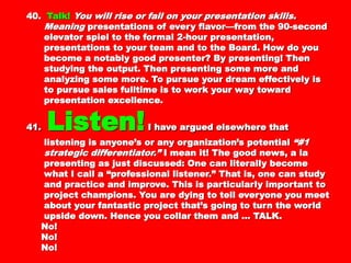 40.40. Talk!Talk! You will rise or fall on your presentationYou will rise or fall on your presentation
skills. Meaningskills. Meaning presentations of every flavor—frompresentations of every flavor—from
the 90-second elevator spiel to the formal 2-hourthe 90-second elevator spiel to the formal 2-hour
presentation, presentations to your team and topresentation, presentations to your team and to
the Board. How do you become a notably goodthe Board. How do you become a notably good
presenter? By presenting! Then studying thepresenter? By presenting! Then studying the
output. Then presenting some more and analyzingoutput. Then presenting some more and analyzing
some more. To pursue your dream effectively is tosome more. To pursue your dream effectively is to
pursue sales fulltime is to work your way towardpursue sales fulltime is to work your way toward
presentation excellence.presentation excellence.
41.41. Listen!Listen! I have argued elsewhere thatI have argued elsewhere that
listening is anyone’s or any organization’slistening is anyone’s or any organization’s
potentialpotential “#1 strategic differentiator.”“#1 strategic differentiator.” I mean it!I mean it!
The good news, a la presenting as just discussed:The good news, a la presenting as just discussed:
One can literally become what I call aOne can literally become what I call a
“professional listener.” That is, one can study and“professional listener.” That is, one can study and
practice and improve. This is particularlypractice and improve. This is particularly
important to project champions. You are dying toimportant to project champions. You are dying to
tell everyone you meet about your fantastic projecttell everyone you meet about your fantastic project
that’s going to turn the world upside down. Hencethat’s going to turn the world upside down. Hence
you collar them and … TALK.you collar them and … TALK.
No!No!
No!No!
 