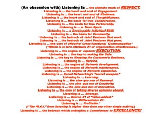 (An obsession with) Listening is(An obsession with) Listening is ... the ultimate mark of... the ultimate mark of RESPECTRESPECT..
Listening is ... the heart and soul ofListening is ... the heart and soul of Engagement.Engagement.
Listening is ... the heart and soul ofListening is ... the heart and soul of Kindness.Kindness.
Listening is ... the heart and soul ofListening is ... the heart and soul of Thoughtfulness.Thoughtfulness.
Listening is ... the basis for trueListening is ... the basis for true Collaboration.Collaboration.
Listening is ... the basis for trueListening is ... the basis for true Partnership.Partnership.
Listening is ... aListening is ... a Team Sport.Team Sport.
Listening is ... aListening is ... a Developable Individual Skill.Developable Individual Skill.
Listening is ... the basis forListening is ... the basis for Community.Community.
Listening is ... the bedrock ofListening is ... the bedrock of Joint Ventures that work.Joint Ventures that work.
Listening is ... the bedrock ofListening is ... the bedrock of Joint Ventures that grow.Joint Ventures that grow.
Listening is ... the core ofListening is ... the core of effective Cross-functional Communication*effective Cross-functional Communication*
(*Which is in turn Attribute #1 of(*Which is in turn Attribute #1 of organization effectiveness.)organization effectiveness.)
Listening is ... the engine ofListening is ... the engine of superiorsuperior EXECUTIONEXECUTION..
Listening is ... the key toListening is ... the key to making the Sale.making the Sale.
Listening is ... the key toListening is ... the key to Keeping the Customer’s Business.Keeping the Customer’s Business.
Listening is ...Listening is ... Service.Service.
Listening is ... the engine ofListening is ... the engine of Network development.Network development.
Listening is ... the engine ofListening is ... the engine of Network maintenance.Network maintenance.
Listening is ... the engine ofListening is ... the engine of Network expansion.Network expansion.
Listening is ...Listening is ... Social Networking’s “secret weapon.”Social Networking’s “secret weapon.”
Listening is ...Listening is ... Learning.Learning.
Listening is ... theListening is ... the sine qua non of Renewal.sine qua non of Renewal.
Listening is ... theListening is ... the sine qua non of Creativity.sine qua non of Creativity.
Listening is ... theListening is ... the sine qua non of Innovation.sine qua non of Innovation.
Listening is ... the core ofListening is ... the core of taking diverse opinions aboard.taking diverse opinions aboard.
Listening is ...Listening is ... Strategy.Strategy.
Listening is ...Listening is ... Source #1 of “Value-added.”Source #1 of “Value-added.”
Listening is ...Listening is ... Differentiator #1.Differentiator #1.
Listening is ...Listening is ... Profitable.*Profitable.*
(*The “R.O.I.” from listening is higher than from any(*The “R.O.I.” from listening is higher than from any other single activity.)other single activity.)
Listening is … the bedrock which underpins aListening is … the bedrock which underpins a Commitment toCommitment to EXCELLENCEEXCELLENCE!!
 