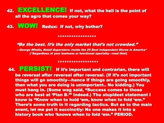 42.42. EXCELLENCE!EXCELLENCE! If not, what the hell is theIf not, what the hell is the
point of all the agro that comes your way?point of all the agro that comes your way?
43.43. WOW!WOW! Redux: If not, why bother?Redux: If not, why bother?
**********************************
““Be the best. It’s the only market that’s notBe the best. It’s the only market that’s not
crowded.”crowded.”
——George Whalin, Retail Superstars: Inside the 25 Best Independent Stores inGeorge Whalin, Retail Superstars: Inside the 25 Best Independent Stores in
America*America*
(*Regardless of your business or functional specialty—read this!)(*Regardless of your business or functional specialty—read this!)
************************************
44.44. PERSIST!PERSIST! If it’s important and contrarian,If it’s important and contrarian,
there will be reversal after reversal after reversal.there will be reversal after reversal after reversal.
(If it’s not important things will go smoothly—hence(If it’s not important things will go smoothly—hence
if things are going smoothly, then what you areif things are going smoothly, then what you are
doing is unimportant.. No kidding.) You must hangdoing is unimportant.. No kidding.) You must hang
in. (Some wag said, “Success comes to those whoin. (Some wag said, “Success comes to those who
are best at ‘Plan B.’” Indeed.) The stupidestare best at ‘Plan B.’” Indeed.) The stupidest
statement I know is “Know when to hold ‘em, knowstatement I know is “Know when to hold ‘em, know
when to fold ‘em.” There’s some truth in it regardingwhen to fold ‘em.” There’s some truth in it regarding
tactics. But as to the main event, let me put ittactics. But as to the main event, let me put it
succinctly: No one makes it into a history book whosuccinctly: No one makes it into a history book who
 