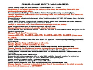 CHANGE. CHANGE AGENTS. 140 CHARACTERS.CHANGE. CHANGE AGENTS. 140 CHARACTERS.
Change agentry: Forget the word “enemies.” Focus on/obsess on … ALLIESChange agentry: Forget the word “enemies.” Focus on/obsess on … ALLIES ..
Big change is not about fighting the bad guys. It’s about surrounding them withBig change is not about fighting the bad guys. It’s about surrounding them with
your continuously recruited alliesyour continuously recruited allies ..
Success at change: Building a stable of allies. Failure: Pissing and moaning and picking fights.Success at change: Building a stable of allies. Failure: Pissing and moaning and picking fights.
Change Agent time distribution: 50% recruiting Allies. 40% tending Allies. 10%Change Agent time distribution: 50% recruiting Allies. 40% tending Allies. 10%
other. 0% fighting enemiesother. 0% fighting enemies ..
Change: Allies do not automatically remain allies. Tend them and do NOT NOT NOT neglectChange: Allies do not automatically remain allies. Tend them and do NOT NOT NOT neglect
them—the latter is a common sin.them—the latter is a common sin.
Change the 4F Way: Find a Fellow Freak Faraway. (Change agents need playmates and distantChange the 4F Way: Find a Fellow Freak Faraway. (Change agents need playmates and distant
playpens.)playpens.)
Change you want: It’s already happening somewhere. Find it!Change you want: It’s already happening somewhere. Find it!
Change is about end runs—not smash-mouth plunge down the middleChange is about end runs—not smash-mouth plunge down the middle ..
Allies: Recruit the quiet ones as much or more than the noisy ones.Allies: Recruit the quiet ones as much or more than the noisy ones.
Change: Making loud noises is usually a loser’s strategy.Change: Making loud noises is usually a loser’s strategy.
Change: Recruit allies 2 or 3 levels “down” … where the real work is done and from which theChange: Recruit allies 2 or 3 levels “down” … where the real work is done and from which the
system can be indirectly manipulated.system can be indirectly manipulated.
Change: “Suck down” for success.Change: “Suck down” for success.
Change:Change: ALLIES. ALLIES. ALLIES. ALLIES. ALLIES. ALLIESALLIES. ALLIES. ALLIES. ALLIES. ALLIES. ALLIES ..
(Then more(Then more ALLIESALLIES.).)
Change Agents: Commit no minor sins. Don’t let the bad guys find a narrow opening and bringChange Agents: Commit no minor sins. Don’t let the bad guys find a narrow opening and bring
you down for trivial reasons.you down for trivial reasons.
Change Agents: Keep a civil tongue at all costs.Change Agents: Keep a civil tongue at all costs.
Change Agents: LISTEN more than the talk.Change Agents: LISTEN more than the talk.
Change Agents: Speak not ill of thine enemies. Even to pals in private. All the walls have ears.Change Agents: Speak not ill of thine enemies. Even to pals in private. All the walls have ears.
Change Agents: No: Charts and graphs. Instead: Demos. Demos. Then moreChange Agents: No: Charts and graphs. Instead: Demos. Demos. Then more
demos.demos.
Change: Success is more about momentum around small wins than it is about big wins.Change: Success is more about momentum around small wins than it is about big wins.
Change: Engage your allies in the design process—even if it introduces impurities. They mustChange: Engage your allies in the design process—even if it introduces impurities. They must
FEEL true ownership.FEEL true ownership.
100% of change-that-works is NON-linear.100% of change-that-works is NON-linear.
Change: Joyfully let/encourage your allies to take 100% credit for the small wins they’reChange: Joyfully let/encourage your allies to take 100% credit for the small wins they’re
involved in.involved in.
Serious change includes bad days, bad weeks, bad months, perhaps bad years.Serious change includes bad days, bad weeks, bad months, perhaps bad years.
Change Agents: Re-read all emails 3 times before sending.Change Agents: Re-read all emails 3 times before sending.
SM is a marvel. Do NOT shortchange face-to-face with Allies.SM is a marvel. Do NOT shortchange face-to-face with Allies.
Change Agents: Successful small wins with outsiders provide enormous street cred.Change Agents: Successful small wins with outsiders provide enormous street cred.
Change Agents: Preaching to the choir is just fine. If the members of the choirChange Agents: Preaching to the choir is just fine. If the members of the choir
preach to their choirs it becomes a ... MOVEMENT!preach to their choirs it becomes a ... MOVEMENT!
 