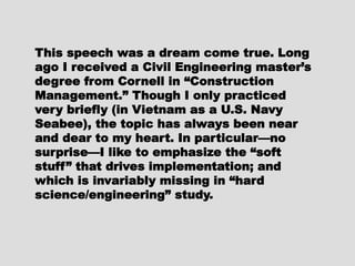This speech was a dream come true.This speech was a dream come true.
Long ago I received a CivilLong ago I received a Civil
Engineering master’s degree fromEngineering master’s degree from
Cornell in “ConstructionCornell in “Construction
Management.” Though I onlyManagement.” Though I only
practiced very briefly (in Vietnam aspracticed very briefly (in Vietnam as
a U.S. Navy Seabee), the topic hasa U.S. Navy Seabee), the topic has
always been near and dear to myalways been near and dear to my
heart. In particular—no surprise—Iheart. In particular—no surprise—I
like to emphasize the “soft stuff”like to emphasize the “soft stuff”
that drives implementation; andthat drives implementation; and
which is invariably missing in “hardwhich is invariably missing in “hard
science/engineering” study.science/engineering” study.
 