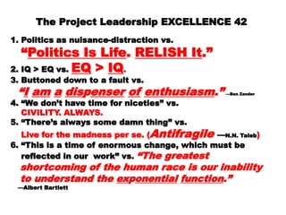 The Project Leadership EXCELLENCE 42The Project Leadership EXCELLENCE 42
  
1.1. Politics as nuisance-distraction vs.Politics as nuisance-distraction vs.
““Politics Is LifePolitics Is Life .. RELISH ItRELISH It.”.”
2.2. IQ > EQ vs.IQ > EQ vs. EQEQ >> IQIQ..
3.3. Buttoned down to a fault vs.Buttoned down to a fault vs.
““II amam aa disdisppenserenser ofof enthusiasmenthusiasm.”.” —Ben—Ben
ZanderZander
4.4. “We don’t have time for niceties” vs.“We don’t have time for niceties” vs.
CIVILITY. ALWAYS.CIVILITY. ALWAYS.
5.5. “There’s always some damn thing” vs.“There’s always some damn thing” vs.
Live for the madness per se. (Live for the madness per se. ( AntifragileAntifragile ——N.N.N.N.
TalebTaleb ))
6.6. “This is a time of enormous change, which must“This is a time of enormous change, which must
bebe
reflected in our work” vs.reflected in our work” vs. “The greatest“The greatest
shortcoming of the human race is ourshortcoming of the human race is our
inabilityinability
to understand theto understand the exexpponentialonential functionfunction.”.”
——Albert BartlettAlbert Bartlett
 