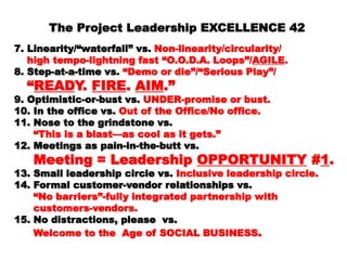 The Project Leadership EXCELLENCE 42
7.7. Linearity/“waterfall” vs.Linearity/“waterfall” vs. Non-linearity/circularity/Non-linearity/circularity/
high tempo-lightning fast “O.O.D.A. Loops”/high tempo-lightning fast “O.O.D.A. Loops”/ AGILEAGILE..
8.8. Step-at-a-time vs.Step-at-a-time vs. “Demo or die”/“Serious Play”/“Demo or die”/“Serious Play”/
““READREADY.Y. FIREFIRE.. AIMAIM.”.”
9.9. Optimistic-or-bust vs.Optimistic-or-bust vs. UNDER-promise or bust.UNDER-promise or bust.
10.10. In the office vs.In the office vs. Out of the Office/No office.Out of the Office/No office.
11.11. Nose to the grindstone vs.Nose to the grindstone vs.
““ This is a blast—as cool as it gets.”This is a blast—as cool as it gets.”
12.12. Meetings as pain-in-the-butt vs.Meetings as pain-in-the-butt vs.
Meeting = LeadershipMeeting = Leadership
OPPORTUNITYOPPORTUNITY ##11..
13.13. Small leadership circle vs.Small leadership circle vs. Inclusive leadershipInclusive leadership
circle.circle.
14.14. Formal customer-vendor relationships vs.Formal customer-vendor relationships vs.
““ No barriers”-fully integrated partnership withNo barriers”-fully integrated partnership with
customers-vendors.customers-vendors.
15.15. No distractions, please vs.No distractions, please vs.
Welcome to the Age of SOCIAL BUSINESSWelcome to the Age of SOCIAL BUSINESS ..
 