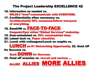 The Project Leadership EXCELLENCEThe Project Leadership EXCELLENCE
4242
16. Information as needed vs.16. Information as needed vs.
WILDLY “over”-communicate with EVERYONE.WILDLY “over”-communicate with EVERYONE.
17. Confidentiality often necessary vs.17. Confidentiality often necessary vs.
Confidentiality 99% nonsense/Inform everyoneConfidentiality 99% nonsense/Inform everyone
of everything.of everything.
18. Email/IM18. Email/IM vs.vs. FACEFACE--TOTO--FACEFACE//
frequent-flyer miles/ “Global Services”frequent-flyer miles/ “Global Services”
mainstay.mainstay.
19. Over-scheduled vs.19. Over-scheduled vs. 50% unscheduled time.50% unscheduled time.
20. Latest tech vs.20. Latest tech vs. Paper checklist.Paper checklist.
21. Lunch with colleagues/Lunch as respite vs.21. Lunch with colleagues/Lunch as respite vs.
LUNCHLUNCH as #1 Networking Opportunity.as #1 Networking Opportunity. 22.22.
Suck UP for Success vs.Suck UP for Success vs.
SuckSuck DOWNDOWN for Success.for Success.
2323.. Fend off enemies vs.Fend off enemies vs. recruit and nurture …recruit and nurture …
ALLIESALLIES ALLIESALLIES MOREMORE
 