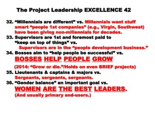 4242
32. “Millennials are different” vs.32. “Millennials are different” vs. Millennials wantMillennials want
stuffstuff
smart “people 1st companies” (e.g., Virgin,smart “people 1st companies” (e.g., Virgin,
Southwest)Southwest)
have been giving non-millennials for decades.have been giving non-millennials for decades.
33. Supervisors are 1st and foremost paid to33. Supervisors are 1st and foremost paid to
““ keep on top of things” vs.keep on top of things” vs.
Supervisors are in the “people developmentSupervisors are in the “people development
business.”business.”
34. Bosses aim to “help people be successful” vs.34. Bosses aim to “help people be successful” vs.
BOSSESBOSSES HELPHELP PEOPLEPEOPLE GROWGROW
(2014: “Grow or die.”/Holds on even BRIEF(2014: “Grow or die.”/Holds on even BRIEF
projects)projects)
35. Lieutenants & captains & majors vs.35. Lieutenants & captains & majors vs.
Sergeants, sergeants, sergeants.Sergeants, sergeants, sergeants.
36. “Gender balance” an important goal vs.36. “Gender balance” an important goal vs.
WOMENWOMEN AREARE THETHE BESTBEST LEADERSLEADERS..
(And usually primary end-users.)(And usually primary end-users.)
 