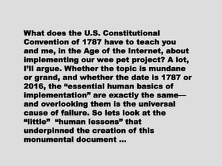 What does the U.S. ConstitutionalWhat does the U.S. Constitutional
Convention of 1787 have to teachConvention of 1787 have to teach
you and me, in the Age of theyou and me, in the Age of the
Internet, about implementing ourInternet, about implementing our
wee pet project? A lot, I’ll argue.wee pet project? A lot, I’ll argue.
Whether the topic is mundane orWhether the topic is mundane or
grand, and whether the date is 1787grand, and whether the date is 1787
or 2016, the “essential humanor 2016, the “essential human
basics of implementation” arebasics of implementation” are
exactly the same—and overlookingexactly the same—and overlooking
them is the universal cause ofthem is the universal cause of
failure. So lets look at the “little”failure. So lets look at the “little”
“human lessons” that underpinned“human lessons” that underpinned
the creation of this monumentalthe creation of this monumental
document …document …
 