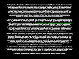 Paris. But pirates still plied the seas, sanctioned by the British, harassing American commerce.Paris. But pirates still plied the seas, sanctioned by the British, harassing American commerce.
The loose nature of our founding ArticlesThe loose nature of our founding Articles
of Confederation made any coherent response impossible. Chaos and clashing self-interest hadof Confederation made any coherent response impossible. Chaos and clashing self-interest had
advancedadvanced
to the point that several states were independently pursuing alliances and treaties with ato the point that several states were independently pursuing alliances and treaties with a
variety ofvariety of
European Great Powers. Pragmatic leaders from various states, meeting informally, decidedEuropean Great Powers. Pragmatic leaders from various states, meeting informally, decided
that the timethat the time
had come to “do something, damn near anything,” about the growing anarchy, that alsohad come to “do something, damn near anything,” about the growing anarchy, that also
included the riseincluded the rise
of violent local militias. Hence, the Convention staggered to order, with some enthusiasm, aof violent local militias. Hence, the Convention staggered to order, with some enthusiasm, a
lot of frustration, with various parties taking it seriously—or not; and, as always in humanlot of frustration, with various parties taking it seriously—or not; and, as always in human
affairs, animated primarily by narrow, irreconcilable geographic-commercial-personal interests.affairs, animated primarily by narrow, irreconcilable geographic-commercial-personal interests.
That is, as useful and enduring and “inspiring” and “earth-shaking”as the “product” (U.S.That is, as useful and enduring and “inspiring” and “earth-shaking”as the “product” (U.S.
Constitution) turned out to be, in hindsight, the process of its birth, and the players involved,Constitution) turned out to be, in hindsight, the process of its birth, and the players involved,
not all Washingtons and Franklins by a long shot, was as messy and slapdash as is the case innot all Washingtons and Franklins by a long shot, was as messy and slapdash as is the case in
the commonplace history of human affairs. All of this is described with novelistic intensity inthe commonplace history of human affairs. All of this is described with novelistic intensity in
The Summer of 1787: The Men Who Invented the ConstitutionThe Summer of 1787: The Men Who Invented the Constitution ,,
by David O. Stewart. What so captivated me about this “fast-paced narrative,” given myby David O. Stewart. What so captivated me about this “fast-paced narrative,” given my
professional interests, was that so grand a result (in retrospect—no attendee, beset byprofessional interests, was that so grand a result (in retrospect—no attendee, beset by
Philadelphia’s black flies and,Philadelphia’s black flies and,
in many cases, worrying about personal finances deteriorating “back home,” would havein many cases, worrying about personal finances deteriorating “back home,” would have
imagined the Holy Aura that was later attributed to the gathering) had emerged from suchimagined the Holy Aura that was later attributed to the gathering) had emerged from such
garden variety human wheelinggarden variety human wheeling
and dealing, with chance paramount, the role of Black Flies not to be under-estimated, and theand dealing, with chance paramount, the role of Black Flies not to be under-estimated, and the
low and loathsome playing almost as big a role as the best and brightest in the nation’s history.low and loathsome playing almost as big a role as the best and brightest in the nation’s history.
Truth is, this book has changed my professional life. That is, it has reminded me of the “trueTruth is, this book has changed my professional life. That is, it has reminded me of the “true
basics” of human achievement—grand and mundane alike. We may talk ceaselessly aboutbasics” of human achievement—grand and mundane alike. We may talk ceaselessly about
“globalization” and “blue oceans” and “disruptive innovation” and “brand you,” but we err—I err!“globalization” and “blue oceans” and “disruptive innovation” and “brand you,” but we err—I err!
—when these high falutin’ terms distract us from assessing and sharpening the tools that are—when these high falutin’ terms distract us from assessing and sharpening the tools that are
the true bedrock of the true byproduct of organizational and individual life—i.e., … gettingthe true bedrock of the true byproduct of organizational and individual life—i.e., … getting
things done, or “GTD” as one of my pragmatic Stanford professors called it. For it is invariablythings done, or “GTD” as one of my pragmatic Stanford professors called it. For it is invariably
the failures on the “GTD Dimension,” not the failures of “vision” or “strategy,” that lead to therthe failures on the “GTD Dimension,” not the failures of “vision” or “strategy,” that lead to ther
quagmire in Iraq or the screwed-up implementation of a business-process project. In the end,quagmire in Iraq or the screwed-up implementation of a business-process project. In the end,
“it”—management, life—is all about human foibles, all about GTD, all about you and me“it”—management, life—is all about human foibles, all about GTD, all about you and me
“muddling through” to“muddling through” to
inch the personal or organizational world along another millimeter or two.inch the personal or organizational world along another millimeter or two.
So, in this instance, the drafting of the Constitution, America’s most important hour-summer,So, in this instance, the drafting of the Constitution, America’s most important hour-summer,
we see, through an electron microscope (we see, through an electron microscope ( The Summer of 1787The Summer of 1787), an act of GTD driven by the), an act of GTD driven by the
factors-”stuff” that really matter in the ever-elusive “real world”—which should be the fodderfactors-”stuff” that really matter in the ever-elusive “real world”—which should be the fodder
for “management gurus” attempting to be of some help to those going about their day to dayfor “management gurus” attempting to be of some help to those going about their day to day
affairs, so much more often mundane than grand.affairs, so much more often mundane than grand.
 