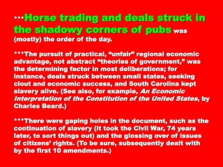****** Horse trading and dealsHorse trading and deals
struck in the shadowy cornersstruck in the shadowy corners
of pubsof pubs was (mostly) the order of the day.was (mostly) the order of the day.
***The pursuit of practical, “unfair” regional***The pursuit of practical, “unfair” regional
economic advantage, not abstract “theories ofeconomic advantage, not abstract “theories of
government,” was the determining factor in mostgovernment,” was the determining factor in most
deliberations; for instance, deals struck betweendeliberations; for instance, deals struck between
small states, seeking clout and economicsmall states, seeking clout and economic
success, and South Carolina kept slavery alive.success, and South Carolina kept slavery alive.
(See also, for example,(See also, for example, An EconomicAn Economic
Interpretation of the Constitution of the UnitedInterpretation of the Constitution of the United
StatesStates, by Charles Beard.), by Charles Beard.)
***There were gaping holes in the document,***There were gaping holes in the document,
such as the continuation of slavery (it took thesuch as the continuation of slavery (it took the
Civil War, 74 years later, to sort things out) andCivil War, 74 years later, to sort things out) and
the glossing over of issues of citizens’ rights. (Tothe glossing over of issues of citizens’ rights. (To
be sure, subsequently dealt with by the first 10be sure, subsequently dealt with by the first 10
amendments.)amendments.)
 