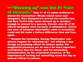****** “Showing up” was the #1“Showing up” was the #1
“rule of success.”“rule of success.” Only 11 of 13Only 11 of 13
states bothered to attend the Convention—states bothered to attend the Convention—
Rhode Island never sent delegates, NewRhode Island never sent delegates, New
Hampshire’s arrived two months late, and NewHampshire’s arrived two months late, and New
York’s folks never showed up in numbersYork’s folks never showed up in numbers
enough to amount to a quorum. Overall, only 30enough to amount to a quorum. Overall, only 30
of 60 official delegates were normally inof 60 official delegates were normally in
attendance—hence one soul, of whateverattendance—hence one soul, of whatever
description, saint or scoundrel, could and diddescription, saint or scoundrel, could and did
make a helluva difference time and time again.make a helluva difference time and time again.
***Despite the hardships, George Washington***Despite the hardships, George Washington
was almost singular for “showing up,” notwas almost singular for “showing up,” not
missing a day, though as presiding officer hemissing a day, though as presiding officer he
seldom spoke. His magisterial presence per seseldom spoke. His magisterial presence per se
was a far more important contribution than hiswas a far more important contribution than his
ideas—and his astounding demonstration, by hisideas—and his astounding demonstration, by his
consistent presence, of the importance ofconsistent presence, of the importance of
turning outturning out somethingsomething saved the day on severalsaved the day on several
critical occasions.
 