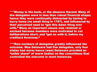 ***Money in the bank, or the absence thereof.***Money in the bank, or the absence thereof.
Many of the delegates were in less than robustMany of the delegates were in less than robust
financial shape; hence they were continuallyfinancial shape; hence they were continually
distracted by having to hurry home (no smalldistracted by having to hurry home (no small
thing in 1787), and influenced by theirthing in 1787), and influenced by their
perceived need to “get this damn thing overperceived need to “get this damn thing over
with.” Many an important clause was retainedwith.” Many an important clause was retained
or excised because members were motivated toor excised because members were motivated to
cut deliberations short, and “get on with it,cut deliberations short, and “get on with it,
before my creditors foreclose.”before my creditors foreclose.”
***Raw numbers of delegates greatly***Raw numbers of delegates greatly
influenced the outcome. Wee Delaware had fiveinfluenced the outcome. Wee Delaware had five
delegates, only four states had more; hencedelegates, only four states had more; hence
(wee) Delaware provided an “unfair share” of(wee) Delaware provided an “unfair share” of
warm bodies on the committees that controlledwarm bodies on the committees that controlled
the outcome in most instances.the outcome in most instances.
 