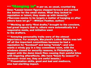 ****** “Hanging in”“Hanging in” in per se, as usual, countedin per se, as usual, counted
big time: “Lesser known figures stepped forwardbig time: “Lesser known figures stepped forward
and carried the banner for the small states. Whatand carried the banner for the small states. What
they lacked in reputation or talent, they made upthey lacked in reputation or talent, they made up
with tenacity.” (“Success seems to be largely awith tenacity.” (“Success seems to be largely a
matter of hanging on after others have let go.” —matter of hanging on after others have let go.” —
William Feather, author)William Feather, author)
***Working up early “first drafts,” brought to the***Working up early “first drafts,” brought to the
conclave, had great impact; that is, others wereconclave, had great impact; that is, others were
automatically in a responsive mode, and initiativeautomatically in a responsive mode, and initiative
wentwent
to the drafters.to the drafters.
***Annoying personality traits were of the utmost***Annoying personality traits were of the utmost
importance. For example, Maryland’s Luther Martinimportance. For example, Maryland’s Luther Martin
was left off all the important committees becausewas left off all the important committees because
he had a reputation for “bombast” and beinghe had a reputation for “bombast” and being
“windy”—and who wants a windy guy in a tiny“windy”—and who wants a windy guy in a tiny
committee room, with the windows closed forcommittee room, with the windows closed for
security reasons, in Philadelphia, in August withsecurity reasons, in Philadelphia, in August with
the damn black flies causing their painful bitesthe damn black flies causing their painful bites
with lingering aftereffects. (We have “black flywith lingering aftereffects. (We have “black fly
season” in Vermont—trust me, they are awfulseason” in Vermont—trust me, they are awful
beasts.)beasts.)
***Presentation skills, good and bad and mediocre,***Presentation skills, good and bad and mediocre,
 
