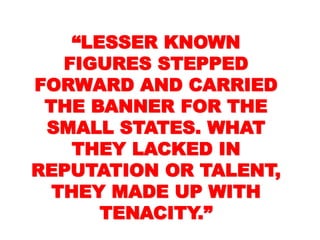 ““LESSER KNOWNLESSER KNOWN
FIGURES STEPPEDFIGURES STEPPED
FORWARD ANDFORWARD AND
CARRIED THE BANNERCARRIED THE BANNER
FOR THE SMALLFOR THE SMALL
STATES. WHAT THEYSTATES. WHAT THEY
LACKED INLACKED IN
REPUTATION ORREPUTATION OR
TALENT, THEY MADETALENT, THEY MADE
UP WITH TENACITY.”UP WITH TENACITY.”
 