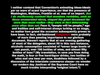 I neither contend that Convention’s animatingI neither contend that Convention’s animating
ideas-ideals per se were of scant importance, norideas-ideals per se were of scant importance, nor
that the presence of Washington, Madison,that the presence of Washington, Madison,
Franklin et al. was of no import.Franklin et al. was of no import. But I doBut I do
vociferously contend that mundane variables,vociferously contend that mundane variables,
such as those enumerated above, shaped thesuch as those enumerated above, shaped the
great document far more than most realize—theygreat document far more than most realize—they
were in fact determining more often than not.were in fact determining more often than not.
Face it, “people will be people,” ego and frailtiesFace it, “people will be people,” ego and frailties
and self-interest always lurking or on stage, noand self-interest always lurking or on stage, no
matter how grand the occasion subsequentlymatter how grand the occasion subsequently
proves to have been. In fact, old-fashionedproves to have been. In fact, old-fashioned
hangovers were probably of more than passingwere probably of more than passing
importance to our glorious document. Stewartimportance to our glorious document. Stewart
reports that at one evening gathering of most ofreports that at one evening gathering of most of
the delegates, about 50 in this rare instance,the delegates, about 50 in this rare instance,
alcoholic consumption consisted of “seven largealcoholic consumption consisted of “seven large
bowls of rum punch, over 100 bottles of wine, andbowls of rum punch, over 100 bottles of wine, and
almost fiftyalmost fifty
bottles of beer.” (My translation, to save you frombottles of beer.” (My translation, to save you from
doing the math, is four or five hard-liquor drinks,doing the math, is four or five hard-liquor drinks,
two bottles of wine and one beer per man,two bottles of wine and one beer per man,
doubtless followed by a discussion of thedoubtless followed by a discussion of the
interstate commerce clause—no wonder ourinterstate commerce clause—no wonder our
modern day Justices of the Supreme Court havemodern day Justices of the Supreme Court have
 