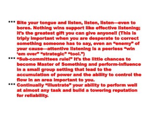 even toeven to
bores. Nothing wins support like effectivebores. Nothing wins support like effective
listening;listening;
it’s the greatest gift you can give anyone!!it’s the greatest gift you can give anyone!!
(This is(This is
triply important when you are desperate totriply important when you are desperate to
correctcorrect
something someone has to say, even ansomething someone has to say, even an
“enemy” of“enemy” of
your cause—attentive listening is a peerlessyour cause—attentive listening is a peerless
“win“win
‘‘em over” “strategic” “tool.”)em over” “strategic” “tool.”)
****** “Sub-committees rule!” It’s the little chances“Sub-committees rule!” It’s the little chances
toto
become Master of Something and perform-become Master of Something and perform-
influenceinfluence
in a small group setting that lead to thein a small group setting that lead to the
accumulation of power and the ability toaccumulation of power and the ability to
control thecontrol the
flow in an area important to you.flow in an area important to you.
****** Continually “illustrate” your ability to performContinually “illustrate” your ability to perform
wellwell
at almost any task and build a toweringat almost any task and build a towering
 