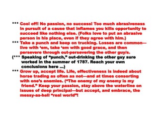 abrasivenessabrasiveness
in pursuit of a cause that inflames you killsin pursuit of a cause that inflames you kills
opportunity toopportunity to
succeed like nothing else. (Folks love to put ansucceed like nothing else. (Folks love to put an
abrasiveabrasive
person in his place, even if they agree with him.)person in his place, even if they agree with him.)
****** Take a punch and keep on trucking. Losses areTake a punch and keep on trucking. Losses are
common—common—
live with ‘em, take ‘em with good grace, and thenlive with ‘em, take ‘em with good grace, and then
persevere through out-persevering the otherpersevere through out-persevering the other
guy/s.guy/s.
(*** Speaking of “punch,” out-drinking the other guy(*** Speaking of “punch,” out-drinking the other guy
suresure
worked in the summer of 1787. Reach your ownworked in the summer of 1787. Reach your own
conclusions here …)conclusions here …)
****** Grow up, accept life. Life, effectiveness is indeedGrow up, accept life. Life, effectiveness is indeed
aboutabout
horse trading as often as not—and at timeshorse trading as often as not—and at times
consortingconsorting
with one’s enemies. (“The enemy of my enemy iswith one’s enemies. (“The enemy of my enemy is
mymy
friend.” Keep your passion, stay above thefriend.” Keep your passion, stay above the
waterline onwaterline on
issues of deep principal—but accept, andissues of deep principal—but accept, and
embrace, theembrace, the
 