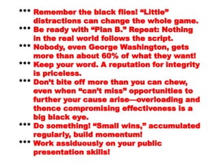 NothingNothing
in the real world follows the script.in the real world follows the script.
****** Nobody, even George Washington,Nobody, even George Washington,
getsgets
more than about 60% of what theymore than about 60% of what they
want!want!
****** Keep your word. A reputation forKeep your word. A reputation for
integrityintegrity
is priceless.is priceless.
****** Don’t bite off more than you canDon’t bite off more than you can
chew,chew,
even when “can’t miss”even when “can’t miss”
opportunities toopportunities to
further your cause arise—further your cause arise—
overloading andoverloading and
thence compromising effectivenessthence compromising effectiveness
is ais a
big black eye.big black eye.
*** Do something! “Small wins,”
 