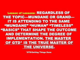 Lesson of Lessons:Lesson of Lessons: REGARDLESS OFREGARDLESS OF
THE TOPIC—MUNDANE OR GRANDTHE TOPIC—MUNDANE OR GRAND
——
IT IS ATTENDING TO THE SAMEIT IS ATTENDING TO THE SAME
“MUNDANE” “HUMAN”“MUNDANE” “HUMAN”
“TIMELESS” “BASICS” THAT“TIMELESS” “BASICS” THAT
SHAPE THE OUTCOME ANDSHAPE THE OUTCOME AND
DETERMINE THE DEGREE OFDETERMINE THE DEGREE OF
IMPLEMENTATION.IMPLEMENTATION. THE MASTERTHE MASTER
OF GTD* IS THE TRUE MASTEROF GTD* IS THE TRUE MASTER
OFOF
THE UNIVERSETHE UNIVERSE ..
*GTD/Getting Things Done*GTD/Getting Things Done
 