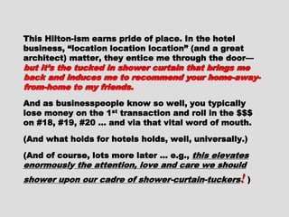 This Hilton-ism earns pride of place. In theThis Hilton-ism earns pride of place. In the
hotel business, “location location location”hotel business, “location location location”
(and a great architect) matter, they entice me(and a great architect) matter, they entice me
through the door—through the door— but it’s the tucked in showerbut it’s the tucked in shower
curtain that brings me back and induces me tocurtain that brings me back and induces me to
recommend your home-away-from-home to myrecommend your home-away-from-home to my
friends.friends.
And as businesspeople know so well, youAnd as businesspeople know so well, you
typically lose money on the 1typically lose money on the 1stst
transaction andtransaction and
roll in the $$$ on #18, #19, #20 … and via thatroll in the $$$ on #18, #19, #20 … and via that
vital word of mouth.vital word of mouth.
(And what holds for hotels holds, well,(And what holds for hotels holds, well,
universally.)universally.)
(And of course, lots more later … e.g.,(And of course, lots more later … e.g., thisthis
elevates enormouslelevates enormousl yy the attention, love andthe attention, love and
care we shouldcare we should shower ushower uppon our cadre ofon our cadre of
showershower--curtaincurtain--tuckerstuckers !! ))
 