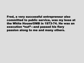 Fred, a very successful entrepreneurFred, a very successful entrepreneur
also committed to public service, wasalso committed to public service, was
my boss at the White House/OMB inmy boss at the White House/OMB in
1973-74. He was an execution “nut”—1973-74. He was an execution “nut”—
and passed his fiery passion along toand passed his fiery passion along to
me and many others.me and many others.
 