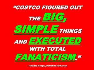 ““COSTCO FIGURED OUTCOSTCO FIGURED OUT
THETHE BIGBIG,,
SIMPLESIMPLE THINGSTHINGS
ANDAND EXECUTEDEXECUTED
WITH TOTALWITH TOTAL
FANATICISMFANATICISM.”.”
—Charles Munger, Berkshire Hathaway—Charles Munger, Berkshire Hathaway
 