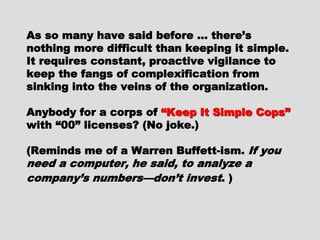 As so many have said before … there’sAs so many have said before … there’s
nothing more difficult than keeping itnothing more difficult than keeping it
simple. It requires constant, proactivesimple. It requires constant, proactive
vigilance to keep the fangs ofvigilance to keep the fangs of
complexification from sinking into thecomplexification from sinking into the
veins of the organization.veins of the organization.
Anybody for a corps ofAnybody for a corps of “Keep It Simple“Keep It Simple
Cops”Cops” with “00” licenses? (No joke.)with “00” licenses? (No joke.)
(Reminds me of a Warren Buffett-ism.(Reminds me of a Warren Buffett-ism.
If you need a computer, he said, toIf you need a computer, he said, to
analyze a company’s numbers—don’tanalyze a company’s numbers—don’t
investinvest. ). )
 