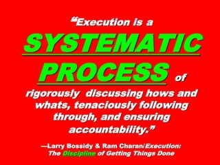 “Execution isExecution is aa
SYSTEMATICSYSTEMATIC
PROCESSPROCESS ofof
rigorously discussing hows andrigorously discussing hows and
whats, tenaciously followingwhats, tenaciously following
through, and ensuringthrough, and ensuring
accountability.”accountability.”
—Larry Bossidy & Ram Charan/—Larry Bossidy & Ram Charan/ Execution:Execution:
TheThe DisciDiscipplineline of Getting Things Doneof Getting Things Done
 