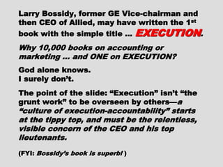 Larry Bossidy, former GE Vice-Larry Bossidy, former GE Vice-
chairman and then CEO of Allied, maychairman and then CEO of Allied, may
have written the 1have written the 1stst
book with thebook with the
simple title …simple title … EXECUTIONEXECUTION..
Why 10,000 books on accounting orWhy 10,000 books on accounting or
marketing … and ONE on EXECUTION?marketing … and ONE on EXECUTION?
God alone knows.God alone knows.
I surely don’t.I surely don’t.
The point of the slide: “Execution”The point of the slide: “Execution”
isn’t “the grunt work” to be overseenisn’t “the grunt work” to be overseen
by others—by others— a “culture of execution-a “culture of execution-
accountability” starts at the tippy top,accountability” starts at the tippy top,
and must be the relentless, visibleand must be the relentless, visible
concern of the CEO and his topconcern of the CEO and his top
lieutenants.lieutenants.
(FYI:(FYI: Bossidy’s book is superb!Bossidy’s book is superb! ))
 