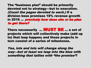 The “business plan” should beThe “business plan” should be
primarily devoted not to strategy—butprimarily devoted not to strategy—but
to execution.to execution. (Count the pages devoted(Count the pages devoted
to each.)to each.) If a division boss promisesIf a division boss promises
18% revenue growth in 2016 …18% revenue growth in 2016 …
precisely how does she or he plan toprecisely how does she or he plan to
get there?get there?
There necessarily …There necessarily … MUST BEMUST BE … a… a
set of projects which will collectivelyset of projects which will collectively
make (add up to) that leap happen; andmake (add up to) that leap happen; and
those projects in turn consist of athose projects in turn consist of a
series of milestones.series of milestones.
Yes, lots and lots will change along theYes, lots and lots will change along the
way—but at least we leap into the blueway—but at least we leap into the blue
with something that tallies with “thewith something that tallies with “the
promise”!promise”!
 