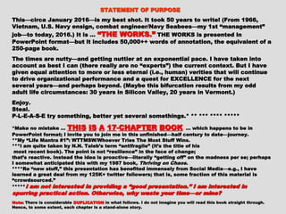 This—circa January 2016—is my best shot. It took 50 years to write!This—circa January 2016—is my best shot. It took 50 years to write!
(From 1966, Vietnam, U.S. Navy ensign, combat engineer/Navy Seabees—(From 1966, Vietnam, U.S. Navy ensign, combat engineer/Navy Seabees—
my 1st “management” job—to today, 2016.) It is …my 1st “management” job—to today, 2016.) It is … “THE WORKS.”“THE WORKS.” THETHE
WORKS is presented in PowerPoint format—but it includes 50,000++WORKS is presented in PowerPoint format—but it includes 50,000++
words of annotation, the equivalent of a 250-page book.words of annotation, the equivalent of a 250-page book.
The times are nutty—and getting nuttier at an exponential pace. I haveThe times are nutty—and getting nuttier at an exponential pace. I have
taken into account as best I can (there really are no “experts”) thetaken into account as best I can (there really are no “experts”) the
current context. But I have given equal attention to more or less eternalcurrent context. But I have given equal attention to more or less eternal
(i.e., human) verities that will continue to drive organizational(i.e., human) verities that will continue to drive organizational
performance and a quest for EXCELLENCE for the next several years—andperformance and a quest for EXCELLENCE for the next several years—and
perhaps beyond. (Maybe this bifurcation results from my odd adult lifeperhaps beyond. (Maybe this bifurcation results from my odd adult life
circumstances: 30 years in Silicon Valley, 20 years in Vermont.)circumstances: 30 years in Silicon Valley, 20 years in Vermont.)
Enjoy.Enjoy.
Steal.Steal.
P-L-E-A-S-E try something, better yet several somethings.* ** *** ****P-L-E-A-S-E try something, better yet several somethings.* ** *** ****
**********
*Make no mistake …*Make no mistake … THISTHIS ISIS AA 1717--CHAPTERCHAPTER BOOKBOOK … which happens to… which happens to
be in PowerPoint format; I invite you to join me in this unfinished—half century to datebe in PowerPoint format; I invite you to join me in this unfinished—half century to date
—journey.—journey.
**My “Life Mantra #1”: WTTMSW/Whoever Tries The Most Stuff Wins.**My “Life Mantra #1”: WTTMSW/Whoever Tries The Most Stuff Wins.
***I am quite taken by N.N. Taleb’s term “antifragile” (it’s the title of his***I am quite taken by N.N. Taleb’s term “antifragile” (it’s the title of his
most recent book). The point is not “resilience” in the face of change;most recent book). The point is not “resilience” in the face of change;
that’s reactive. Instead the idea is proactive—literally “getting off ” on the madnessthat’s reactive. Instead the idea is proactive—literally “getting off ” on the madness
per se; perhaps I somewhat anticipated this with my 1987 book,per se; perhaps I somewhat anticipated this with my 1987 book, Thriving on ChaosThriving on Chaos ..
****Re “new stuff,” this presentation has benefited immensely from Social Media—e.g.,****Re “new stuff,” this presentation has benefited immensely from Social Media—e.g.,
I have learned a great deal from my 125K+ twitter followers; that is, some fraction ofI have learned a great deal from my 125K+ twitter followers; that is, some fraction of
this material is “crowdsourced.”this material is “crowdsourced.”
********** I am not interested in providing a “good presentation.” I amI am not interested in providing a “good presentation.” I am
interested in spurring practical action. Otherwise, why waste your time—interested in spurring practical action. Otherwise, why waste your time—
or mine?or mine?
 