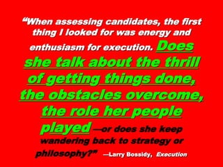 ““When assessing candidates, theWhen assessing candidates, the
first thing I looked for was energyfirst thing I looked for was energy
and enthusiasm for execution.and enthusiasm for execution.
Does she talk aboutDoes she talk about
the thrill ofthe thrill of ggettinettingg
thinthinggs done, thes done, the
obstacles overcome,obstacles overcome,
the role herthe role her ppeoeopplele
pplalayyeded —or does she keep
wandering back to strategy or
philosophy?” —Larry Bossidy,—Larry Bossidy, ExecutionExecution
 