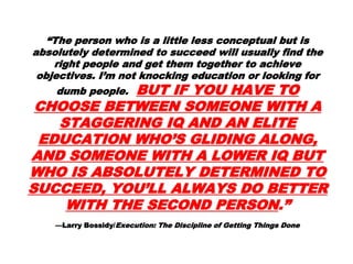 “The person who is a little less conceptual but is
absolutely determined to succeed will usually
find the right people and get them together to
achieve objectives. I’m not knocking education or
looking for dumb people. BUT IF YOUBUT IF YOU
HAVE TO CHOOSE BETWEENHAVE TO CHOOSE BETWEEN
SOMEONE WITH A STAGGERING IQSOMEONE WITH A STAGGERING IQ
AND AN ELITE EDUCATION WHO’SAND AN ELITE EDUCATION WHO’S
GLIDING ALONG, AND SOMEONEGLIDING ALONG, AND SOMEONE
WITH A LOWER IQ BUT WHO ISWITH A LOWER IQ BUT WHO IS
ABSOLUTELY DETERMINED TOABSOLUTELY DETERMINED TO
SUCCEED, YOU’LL ALWAYS DOSUCCEED, YOU’LL ALWAYS DO
BETTER WITH THE SECONDBETTER WITH THE SECOND
PERSONPERSON.”.”
—Larry Bossidy/Execution: The Discipline of Getting Things Done
 