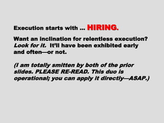 Execution starts with …Execution starts with … HIRINGHIRING..
Want an inclination for relentlessWant an inclination for relentless
execution?execution?
Look for it.Look for it. It’ll have been exhibitedIt’ll have been exhibited
early and often—or not.early and often—or not.
(I am totally smitten by both of the(I am totally smitten by both of the
prior slides. PLEASE RE-READ. This duoprior slides. PLEASE RE-READ. This duo
is operational; you can apply it directlyis operational; you can apply it directly
—ASAP.)—ASAP.)
 