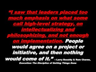 “I saw that leaders placed
too much emphasis on what
some call high-level
strategy, on intellectualizing
and philosophizing, and not
enough on implementation.
PeoplePeople
would agree on a project orwould agree on a project or
initiative, and then nothinginitiative, and then nothing
would come of it.”would come of it.” —Larry Bossidy & Ram—Larry Bossidy & Ram
Charan,Charan, Execution: The Discipline of Getting Things DoneExecution: The Discipline of Getting Things Done
 