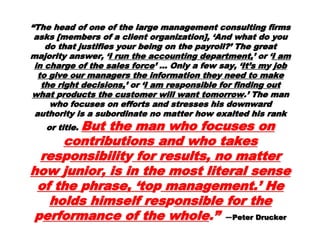 ““The head of one of the large managementThe head of one of the large management
consulting firms asks [members of a clientconsulting firms asks [members of a client
organization], ‘And what do you do that justifiesorganization], ‘And what do you do that justifies
your being on the payroll?’ The great majorityyour being on the payroll?’ The great majority
answer, ‘answer, ‘I run the accountinI run the accountin gg dedeppartment,artment,’ or ‘’ or ‘I amI am
in charin char gge of the sales forcee of the sales force ’ … Only a few say, ‘’ … Only a few say, ‘ It’sIt’s
mmy jy job toob to ggive our manaive our managgers the information theers the information the yy
need to make the rineed to make the ri gght decisions,ht decisions,’ or ‘’ or ‘I amI am
resrespponsible for findinonsible for findin gg out whatout what pproducts theroducts the
customer will want tomorrowcustomer will want tomorrow .’ The man who.’ The man who
focuses on efforts and stresses his downwardfocuses on efforts and stresses his downward
authority is a subordinate no matter how exaltedauthority is a subordinate no matter how exalted
his rank or title.his rank or title. But the man whoBut the man who
focuses on contributions and whofocuses on contributions and who
takes restakes respponsibilitonsibilityy for results,for results,
no matter howno matter how jjunior, is in theunior, is in the
most literal sense of themost literal sense of the pphrase,hrase,
‘to‘topp manamanaggement.’ He holdsement.’ He holds
himself reshimself respponsible for theonsible for the
pperformance of the wholeerformance of the whole .”.” ——PeterPeter
 