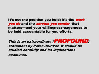 It’s not the position you hold; it’s theIt’s not the position you hold; it’s the
work you dowork you do and theand the service you renderservice you render
that matters—and your willingness-that matters—and your willingness-
eagerness to be held accountable foreagerness to be held accountable for
you efforts.you efforts.
This is an extraordinaryThis is an extraordinary
(( PROFOUNDPROFOUND) statement by Peter) statement by Peter
Drucker. It should be studied carefullyDrucker. It should be studied carefully
and its implications examined.and its implications examined.
 
